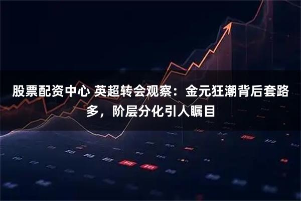 股票配资中心 英超转会观察:金元狂潮背后套路多,阶层分化引人瞩目
