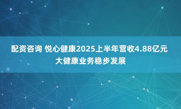 配资咨询 悦心健康2025上半年营收4.88亿元 大健康业务稳步发展