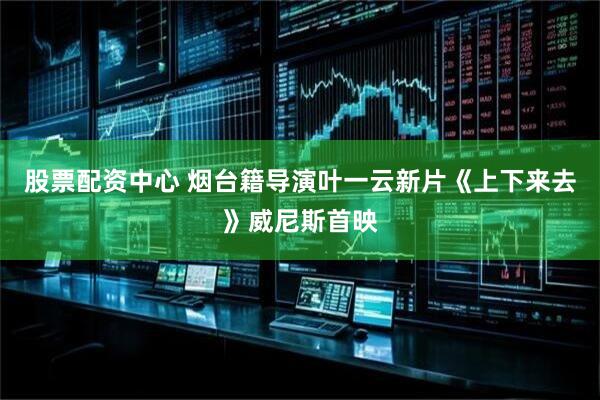 股票配资中心 烟台籍导演叶一云新片《上下来去》威尼斯首映