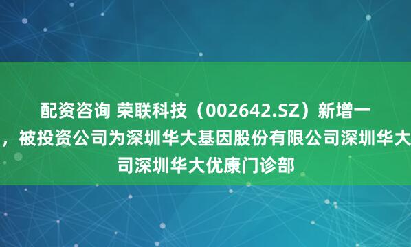 配资咨询 荣联科技（002642.SZ）新增一起对外投资，被投资公司为深圳华大基因股份有限公司深圳华大优康门诊部