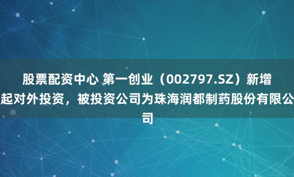 股票配资中心 第一创业（002797.SZ）新增一起对外投资，被投资公司为珠海润都制药股份有限公司