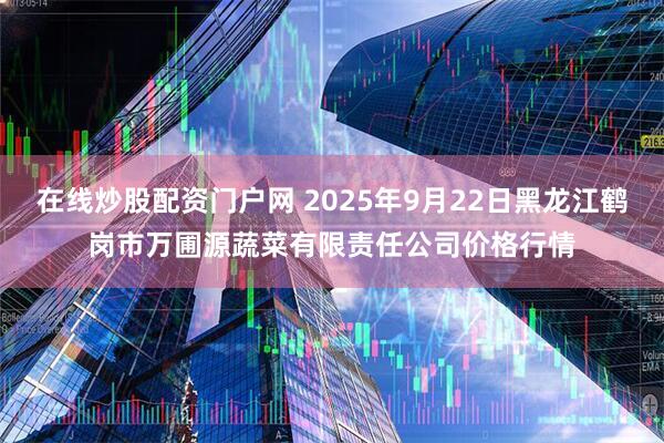 在线炒股配资门户网 2025年9月22日黑龙江鹤岗市万圃源蔬菜有限责任公司价格行情