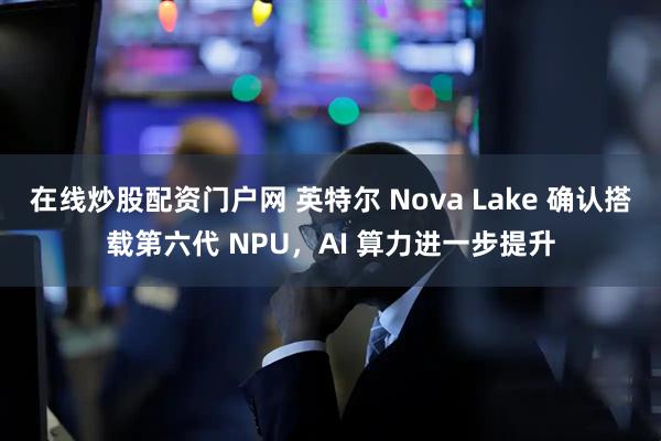 在线炒股配资门户网 英特尔 Nova Lake 确认搭载第六代 NPU，AI 算力进一步提升