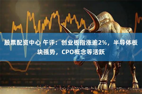 股票配资中心 午评：创业板指涨逾2%，半导体板块强势，CPO概念等活跃