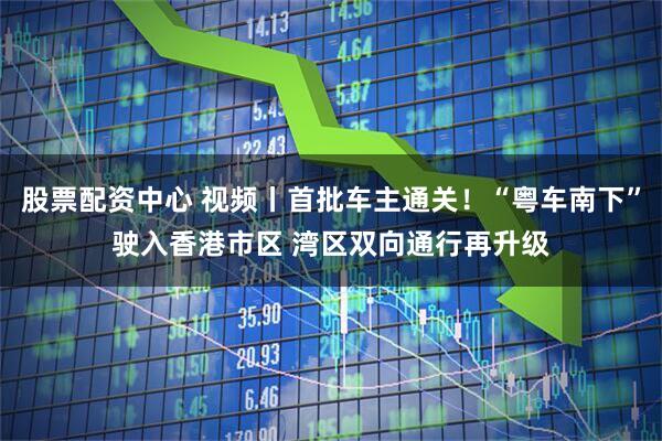 股票配资中心 视频丨首批车主通关！“粤车南下”驶入香港市区 湾区双向通行再升级
