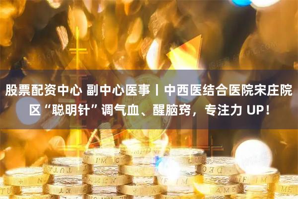 股票配资中心 副中心医事丨中西医结合医院宋庄院区“聪明针”调气血、醒脑窍，专注力 UP！