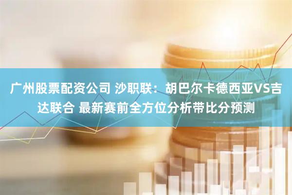 广州股票配资公司 沙职联：胡巴尔卡德西亚VS吉达联合 最新赛前全方位分析带比分预测