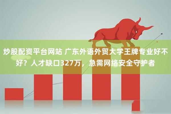 炒股配资平台网站 广东外语外贸大学王牌专业好不好？人才缺口327万，急需网络安全守护者