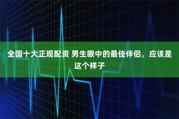 全国十大正规配资 男生眼中的最佳伴侣，应该是这个样子