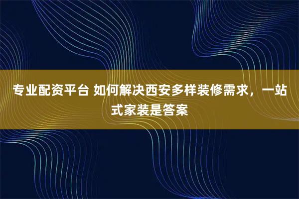 专业配资平台 如何解决西安多样装修需求，一站式家装是答案