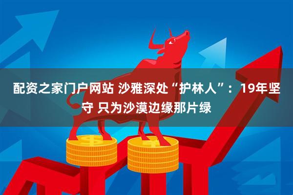 配资之家门户网站 沙雅深处“护林人”:19年坚守 只为沙漠边缘那片绿