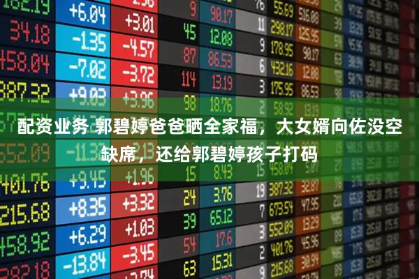 配资业务 郭碧婷爸爸晒全家福，大女婿向佐没空缺席，还给郭碧婷孩子打码