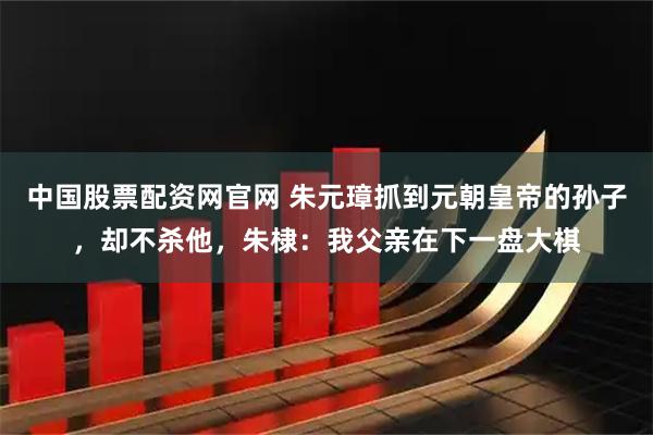 中国股票配资网官网 朱元璋抓到元朝皇帝的孙子，却不杀他，朱棣：我父亲在下一盘大棋
