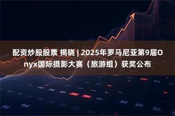 配资炒股股票 揭晓 | 2025年罗马尼亚第9届Onyx国际摄影大赛（旅游组）获奖公布