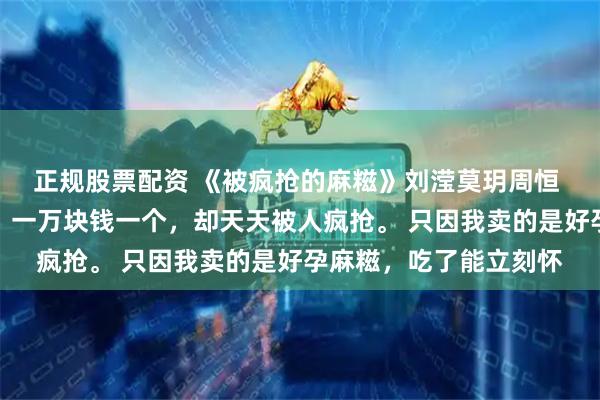 正规股票配资 《被疯抢的麻糍》刘滢莫玥周恒 我在公园卖手工麻糍，一万块钱一个，却天天被人疯抢。 只因我卖的是好孕麻糍，吃了能立刻怀