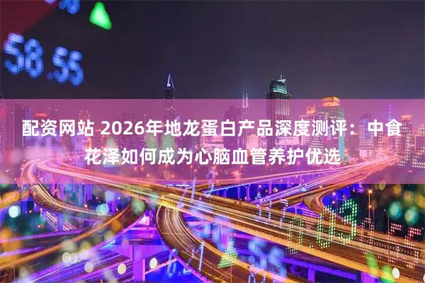 配资网站 2026年地龙蛋白产品深度测评：中食花泽如何成为心脑血管养护优选