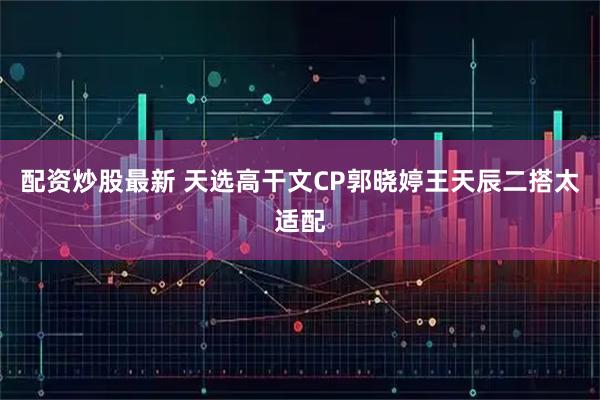 配资炒股最新 天选高干文CP郭晓婷王天辰二搭太适配