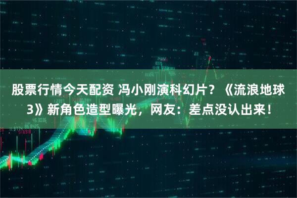 股票行情今天配资 冯小刚演科幻片？《流浪地球3》新角色造型曝光，网友：差点没认出来！