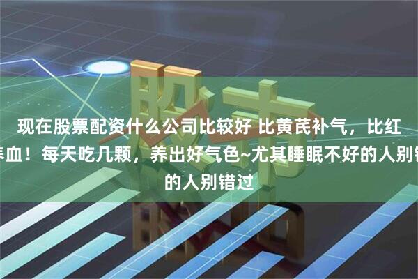 现在股票配资什么公司比较好 比黄芪补气，比红枣养血！每天吃几颗，养出好气色~尤其睡眠不好的人别错过