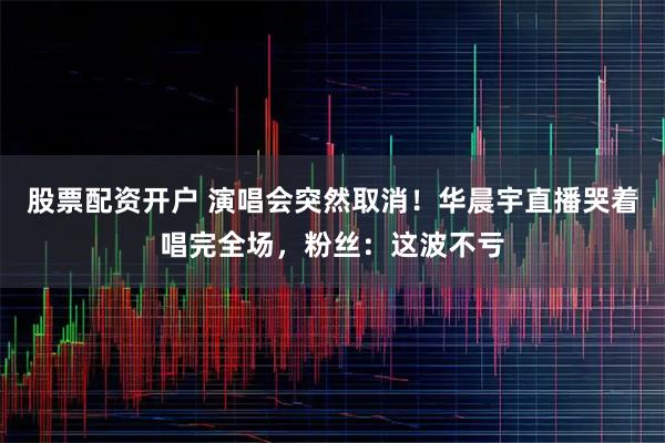 股票配资开户 演唱会突然取消！华晨宇直播哭着唱完全场，粉丝：这波不亏