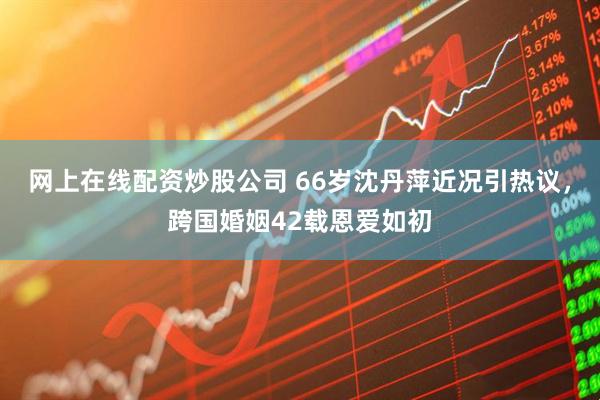网上在线配资炒股公司 66岁沈丹萍近况引热议，跨国婚姻42载恩爱如初