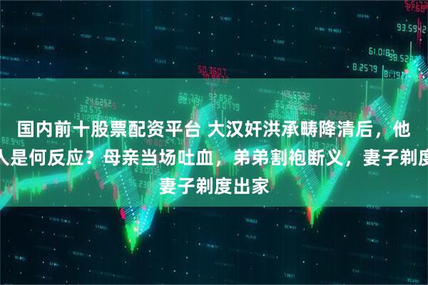 国内前十股票配资平台 大汉奸洪承畴降清后，他的家人是何反应？母亲当场吐血，弟弟割袍断义，妻子剃度出家