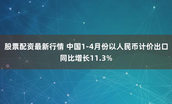 股票配资最新行情 中国1-4月份以人民币计价出口同比增长11.3%