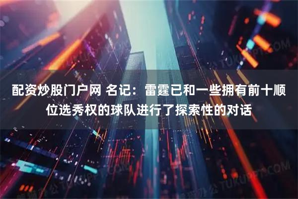 配资炒股门户网 名记：雷霆已和一些拥有前十顺位选秀权的球队进行了探索性的对话