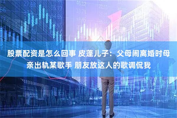 股票配资是怎么回事 皮蓬儿子：父母闹离婚时母亲出轨某歌手 朋友放这人的歌调侃我