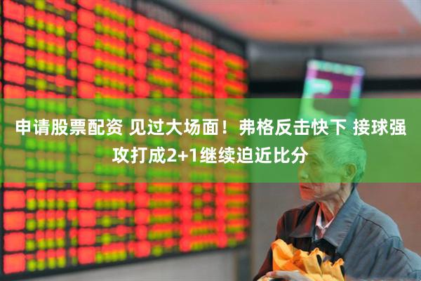 申请股票配资 见过大场面！弗格反击快下 接球强攻打成2+1继续迫近比分
