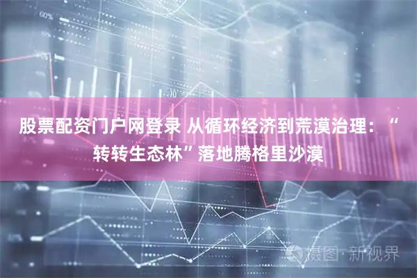 股票配资门户网登录 从循环经济到荒漠治理：“转转生态林”落地腾格里沙漠