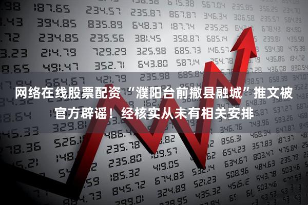 网络在线股票配资 “濮阳台前撤县融城”推文被官方辟谣！经核实从未有相关安排