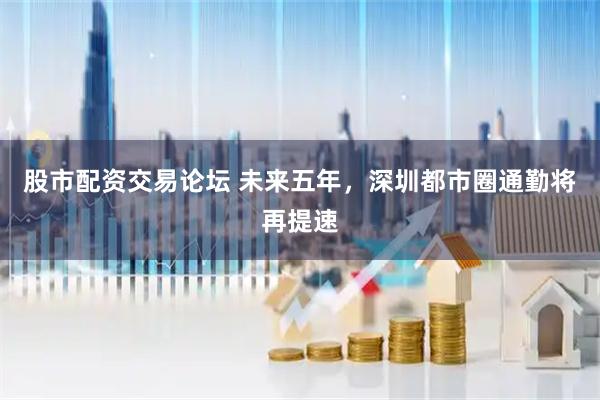 股市配资交易论坛 未来五年，深圳都市圈通勤将再提速