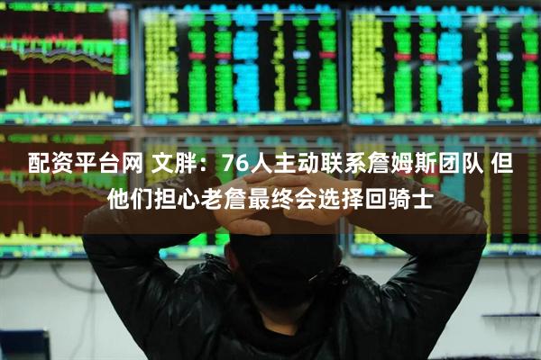 配资平台网 文胖：76人主动联系詹姆斯团队 但他们担心老詹最终会选择回骑士