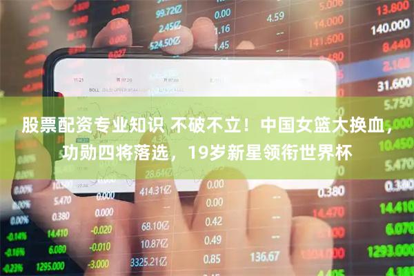 股票配资专业知识 不破不立！中国女篮大换血，功勋四将落选，19岁新星领衔世界杯