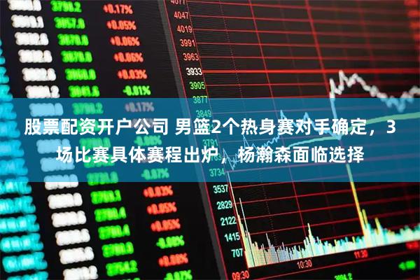 股票配资开户公司 男篮2个热身赛对手确定，3场比赛具体赛程出炉，杨瀚森面临选择